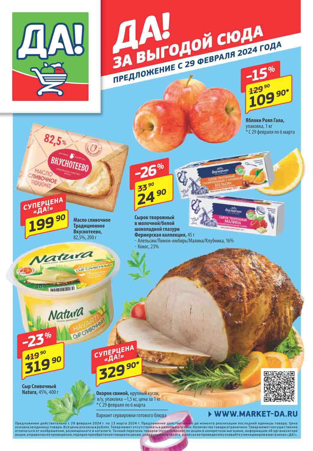 Каталог супермаркета ДА 29.02.2024-06.03.2024 
ДА! ДА! За выгодой сюда!

Яблоки Роял Гала, упаковка, 1 кг:

    Цена: 129.90 руб.
    Скидка: 15%
    Цена со скидкой: 109.90 руб.
    Срок действия акции: С 29 февраля по 6 марта

Масло сливочное Традиционное Вкуснотеево, 82,5%, 200 г:

    Цена: 199.90 руб.
    Суперцена "ДА!"

Сырок творожный в молочной/белой шоколадной глазури, 45 г:

    Наименование:
        Фермерская коллекция, Апельсин/Лимон-имбирь/Малина/Клубника, 16%
        Кокос, 23%
    Цена: 33.90 руб.
    Скидка: 26%
    Цена со скидкой: 24.90 руб.

Сыр Сливочный Natura, 45%, 400 г:

    Цена: 419.90 руб.
    Скидка: 23%
    Цена со скидкой: 319.90 руб.

Окорок свиной, крупный кусок, в/у, упаковка ~1,5 кг:

    Цена: 329.90 руб. за 1 кг
    Суперцена "ДА!"